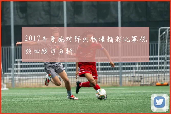 2017年曼城对阵利物浦精彩比赛视频回顾与分析