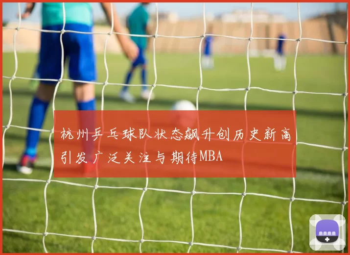 杭州乒乓球队状态飙升创历史新高引发广泛关注与期待MBA