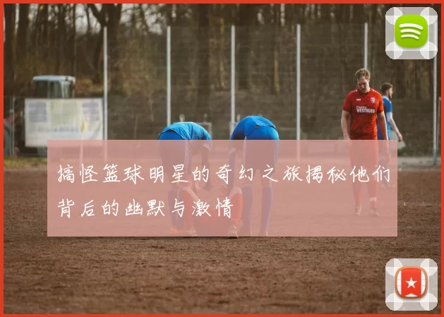 搞怪篮球明星的奇幻之旅揭秘他们背后的幽默与激情
