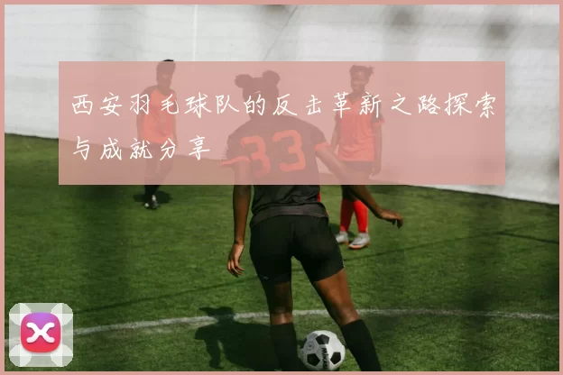 西安羽毛球队的反击革新之路探索与成就分享